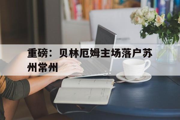 重磅：贝林厄姆主场落户苏州常州的简单介绍